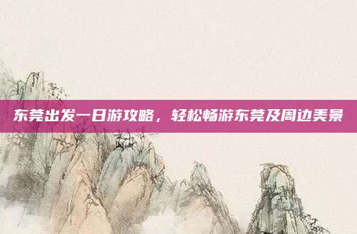 东莞出发一日游攻略,轻松畅游东莞及周边美景