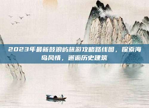 2023年最新鼓浪屿旅游攻略路线图，探索海岛风情，邂逅历史建筑
