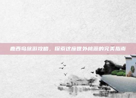 鹿西岛旅游攻略,探索这座世外桃源的完美指南