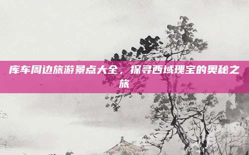 库车周边旅游景点大全，探寻西域瑰宝的奥秘之旅
