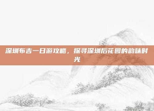 深圳布吉一日游攻略,探寻深圳后花园的韵味时光