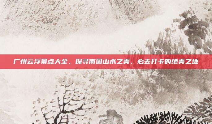 广州云浮景点大全，探寻南国山水之美，必去打卡的绝美之地