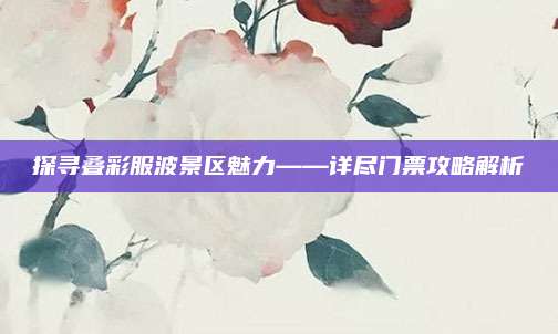 探寻叠彩服波景区魅力——详尽门票攻略解析