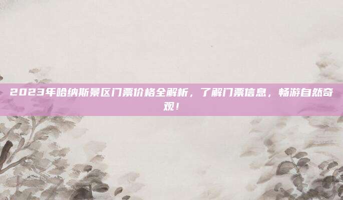 2023年哈纳斯景区门票价格全解析，了解门票信息，畅游自然奇观！