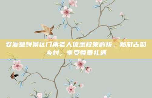 婺源篁岭景区门票老人优惠政策解析，畅游古韵乡村，享受尊贵礼遇