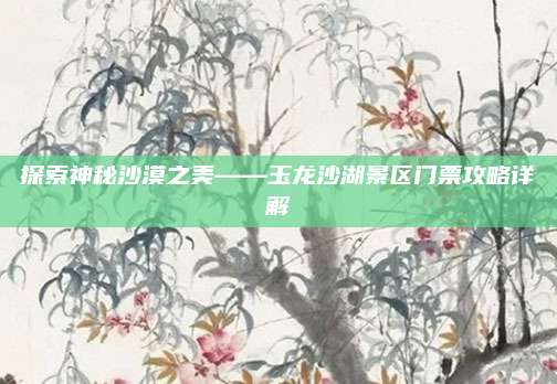 探索神秘沙漠之美——玉龙沙湖景区门票攻略详解