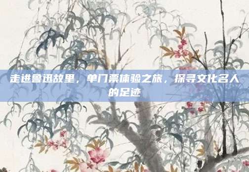 走进鲁迅故里，单门票体验之旅，探寻文化名人的足迹