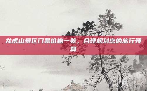 龙虎山景区门票价格一览，合理规划您的旅行预算