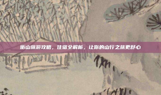 衡山旅游攻略，住宿全解析，让你的山行之旅更舒心