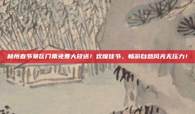 林州春节景区门票免费大放送！欢度佳节，畅游自然风光无压力！