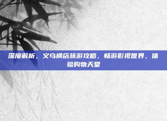 深度解析，义乌横店旅游攻略，畅游影视世界，体验购物天堂