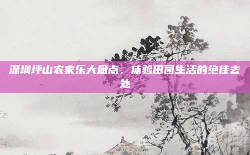 深圳坪山农家乐大盘点，体验田园生活的绝佳去处