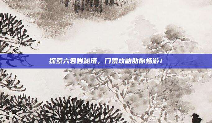 探索六君岩秘境，门票攻略助你畅游！