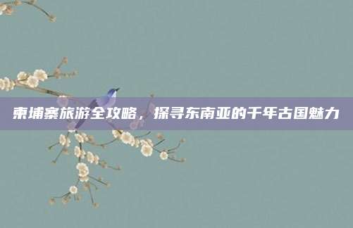 柬埔寨旅游全攻略，探寻东南亚的千年古国魅力