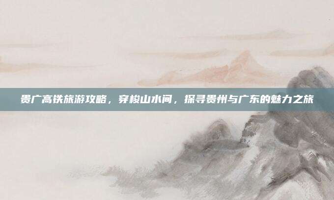 贵广高铁旅游攻略，穿梭山水间，探寻贵州与广东的魅力之旅