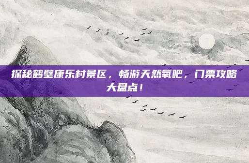 探秘鹤壁康乐村景区,畅游天然氧吧,门票攻略大盘点!