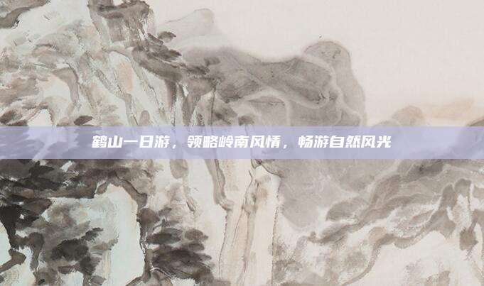 鹤山一日游，领略岭南风情，畅游自然风光
