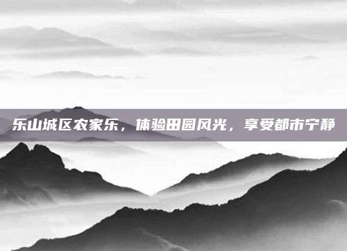 乐山城区农家乐，体验田园风光，享受都市宁静