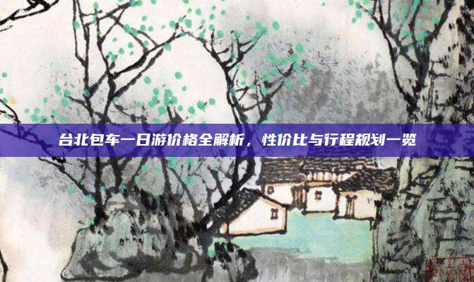 台北包车一日游价格全解析，性价比与行程规划一览