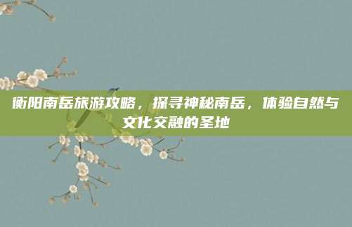衡阳南岳旅游攻略，探寻神秘南岳，体验自然与文化交融的圣地