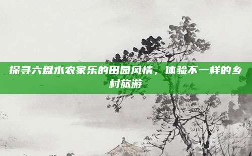 探寻六盘水农家乐的田园风情，体验不一样的乡村旅游