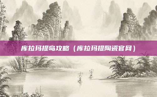 库拉玛提岛攻略(库拉玛提陶瓷官网)