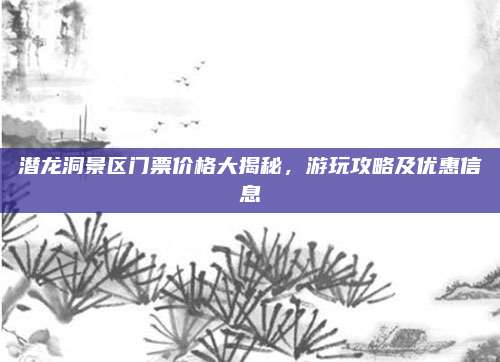 潜龙洞景区门票价格大揭秘，游玩攻略及优惠信息