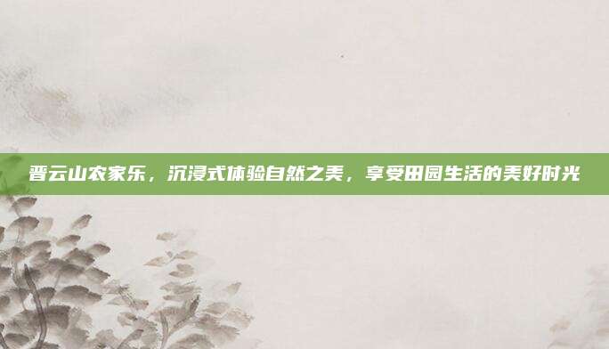 晋云山农家乐，沉浸式体验自然之美，享受田园生活的美好时光