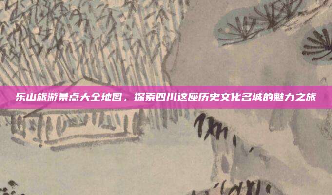 乐山旅游景点大全地图，探索四川这座历史文化名城的魅力之旅
