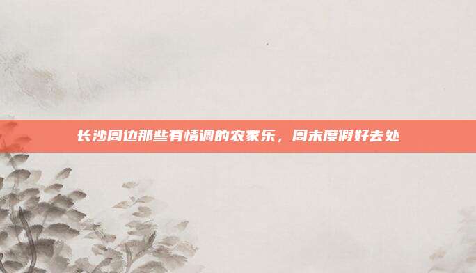 长沙周边那些有情调的农家乐，周末度假好去处