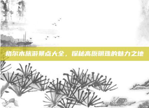 格尔木旅游景点大全，探秘高原明珠的魅力之地