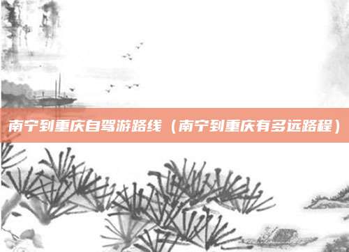 南宁到重庆自驾游路线(南宁到重庆有多远路程)
