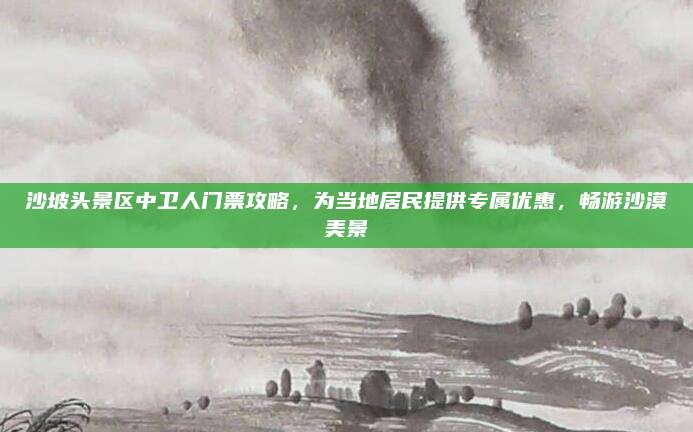 沙坡头景区中卫人门票攻略，为当地居民提供专属优惠，畅游沙漠美景