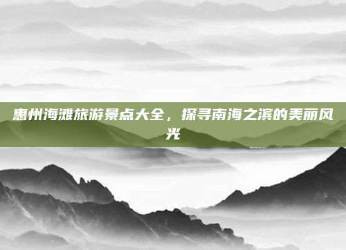 惠州海滩旅游景点大全，探寻南海之滨的美丽风光