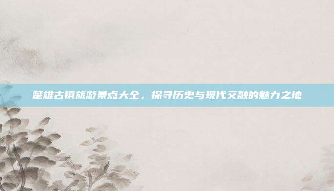 楚雄古镇旅游景点大全，探寻历史与现代交融的魅力之地