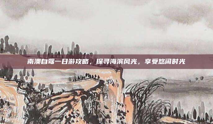 南澳自驾一日游攻略,探寻海滨风光,享受悠闲时光