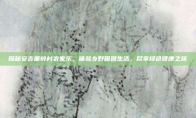 探秘安吉董岭村农家乐，体验乡野田园生活，尽享绿色健康之旅