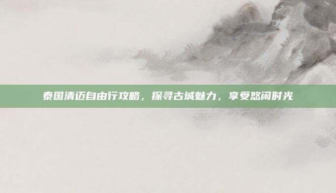 泰国清迈自由行攻略，探寻古城魅力，享受悠闲时光