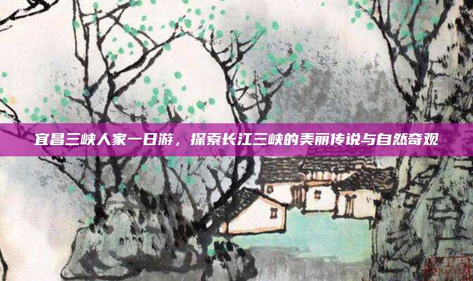 宜昌三峡人家一日游，探索长江三峡的美丽传说与自然奇观