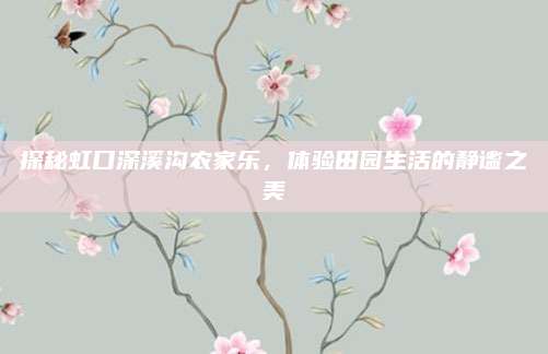 探秘虹口深溪沟农家乐，体验田园生活的静谧之美