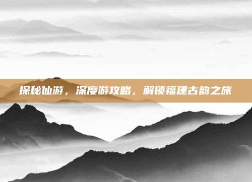 探秘仙游，深度游攻略，解锁福建古韵之旅