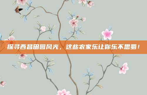 探寻西昌田园风光，这些农家乐让你乐不思蜀！