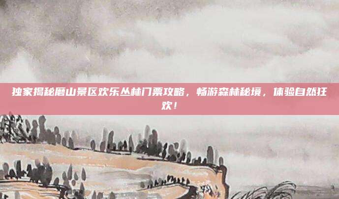 独家揭秘磨山景区欢乐丛林门票攻略,畅游森林秘境,体验自然狂欢!