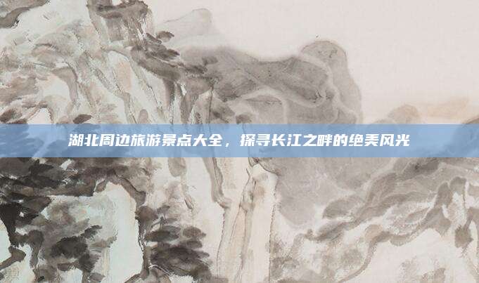 湖北周边旅游景点大全,探寻长江之畔的绝美风光