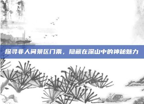 探寻非人间景区门票，隐藏在深山中的神秘魅力