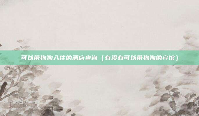 可以带狗狗入住的酒店查询(有没有可以带狗狗的宾馆)