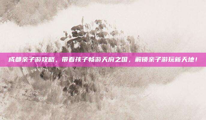 成都亲子游攻略,带着孩子畅游天府之国,解锁亲子游玩新天地!
