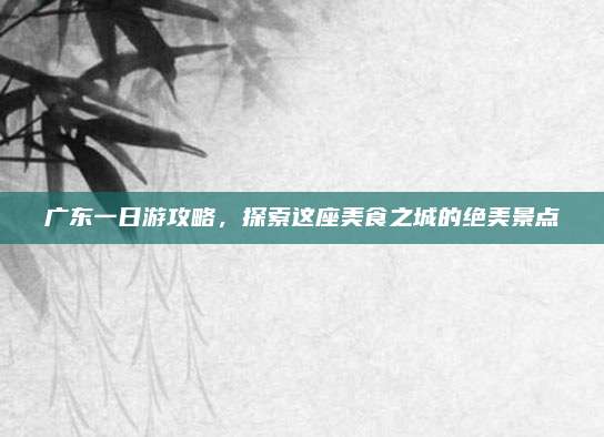广东一日游攻略,探索这座美食之城的绝美景点