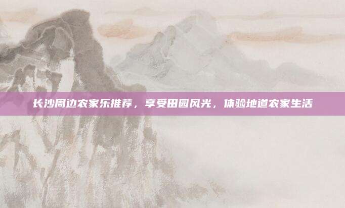 长沙周边农家乐推荐,享受田园风光,体验地道农家生活