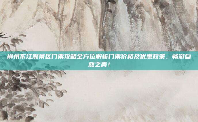 郴州东江潮景区门票攻略全方位解析门票价格及优惠政策,畅游自然之美!